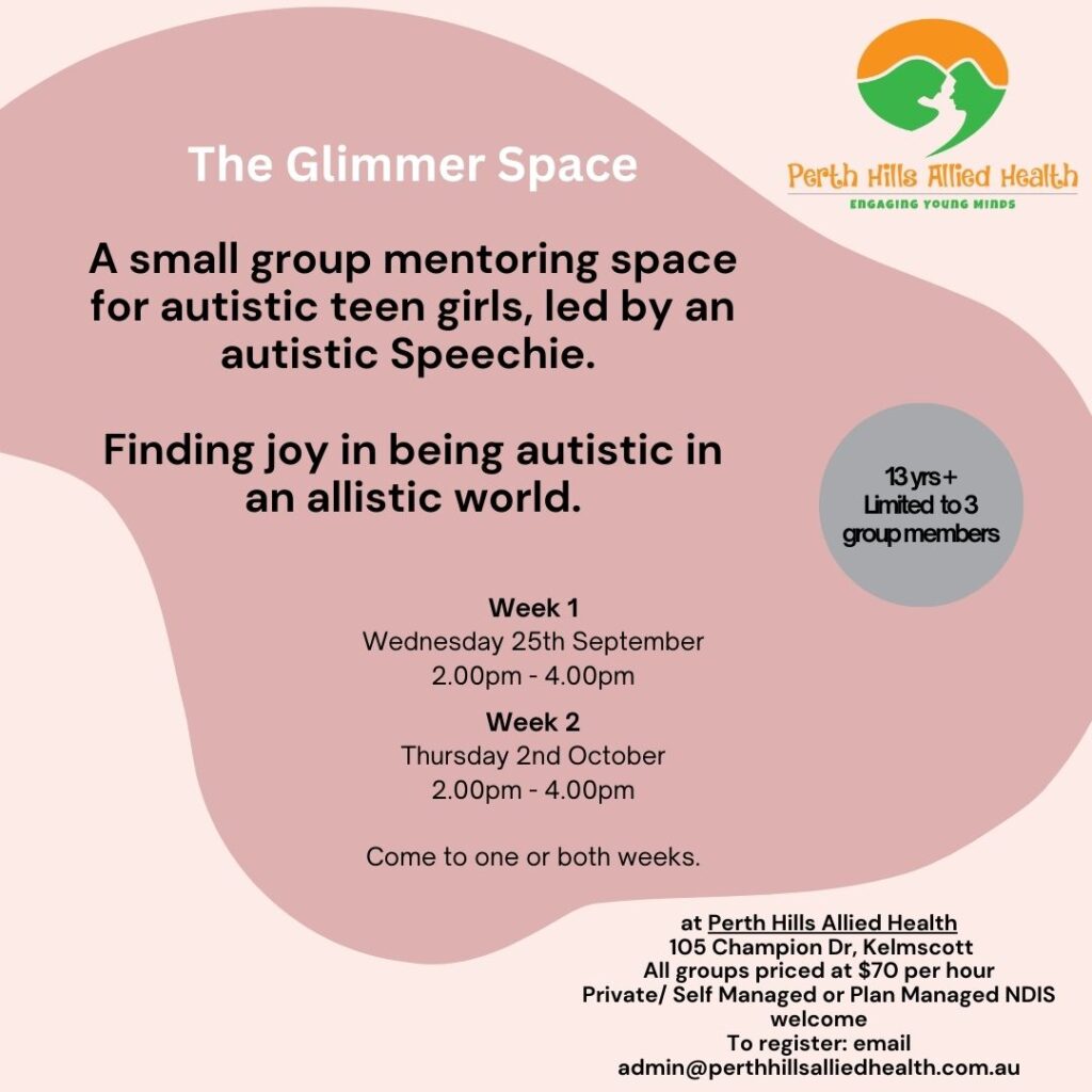 The Glimmer Space A small group mentoring space for autistic teen girls, led by an autistic Speechie. Finding joy in being autistic in an allistic world. Week 1 Wednesday 25th September 2.00pm - 4.00pm Week 2 Thursday 2nd October 2.00pm - 4.00pm Come to one or both weeks. at Perth Hills Allied Health 105 Champion Dr, Kelmscott All groups priced at $70 per hour Private/ Self Managed or Plan Managed NDIS welcome To register: email admin@perthhillsalliedhealth.com.au