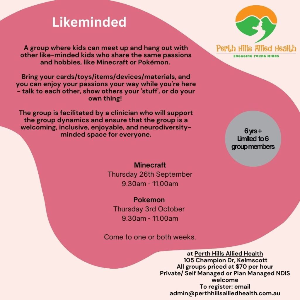 Likeminded A group where kids can meet up and hang out with other like-minded kids who share the same passions and hobbies, like Minecraft or Pokémon. Bring your cards/toys/items/devices/materials, and you can enjoy your passions your way while you're here - talk to each other, show others your 'stuff', or do your own thing! The group is facilitated by a clinician who will support the group dynamics and ensure that the group is a welcoming, inclusive, enjoyable, and neurodiversity-minded space for everyone. Minecraft Thursday 26th September 9.30am - 11.00am Pokemon Thursday 3rd October 9.30am - 11.00am Come to one or both weeks. at Perth Hills Allied Health 105 Champion Dr, Kelmscott All groups priced at $70 per hour Private/ Self Managed or Plan Managed NDIS welcome To register: email admin@perthhillsalliedhealth.com.au